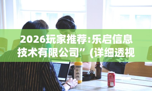 2026玩家推荐:乐启信息技术有限公司”(详细透视教程)-知乎